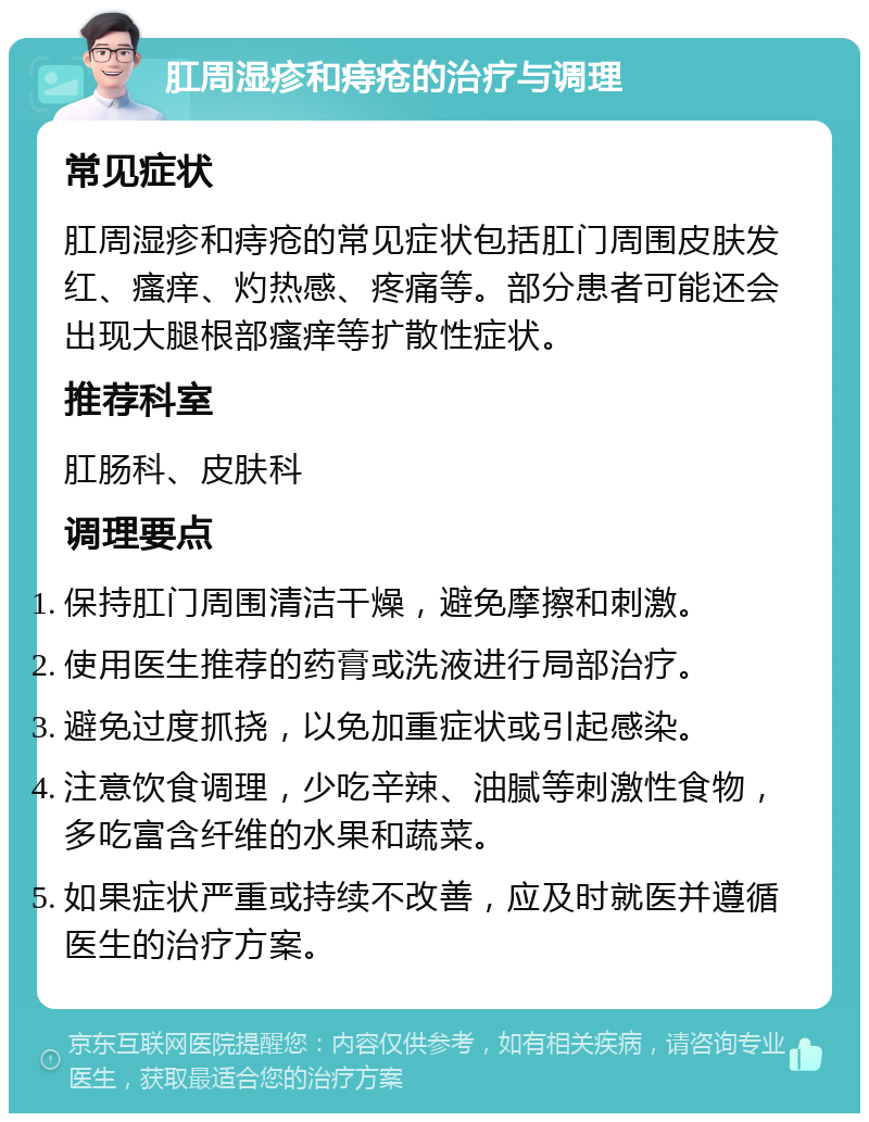 肛周湿疹和痔疮的治疗与调理 常见症状 肛周湿疹和痔疮的常见症状包括肛门周围皮肤发红、瘙痒、灼热感、疼痛等。部分患者可能还会出现大腿根部瘙痒等扩散性症状。 推荐科室 肛肠科、皮肤科 调理要点 保持肛门周围清洁干燥，避免摩擦和刺激。 使用医生推荐的药膏或洗液进行局部治疗。 避免过度抓挠，以免加重症状或引起感染。 注意饮食调理，少吃辛辣、油腻等刺激性食物，多吃富含纤维的水果和蔬菜。 如果症状严重或持续不改善，应及时就医并遵循医生的治疗方案。