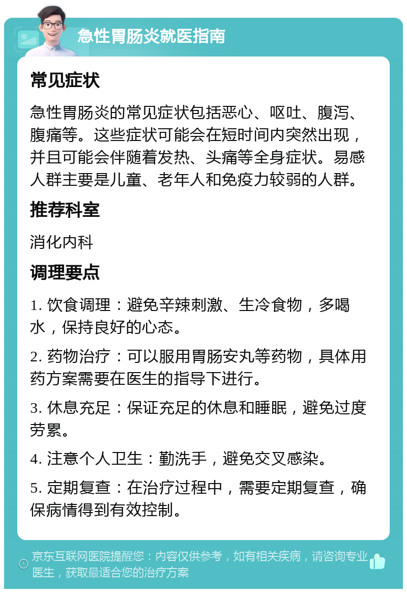 急性胃肠炎就医指南 常见症状 急性胃肠炎的常见症状包括恶心、呕吐、腹泻、腹痛等。这些症状可能会在短时间内突然出现，并且可能会伴随着发热、头痛等全身症状。易感人群主要是儿童、老年人和免疫力较弱的人群。 推荐科室 消化内科 调理要点 1. 饮食调理：避免辛辣刺激、生冷食物，多喝水，保持良好的心态。 2. 药物治疗：可以服用胃肠安丸等药物，具体用药方案需要在医生的指导下进行。 3. 休息充足：保证充足的休息和睡眠，避免过度劳累。 4. 注意个人卫生：勤洗手，避免交叉感染。 5. 定期复查：在治疗过程中，需要定期复查，确保病情得到有效控制。