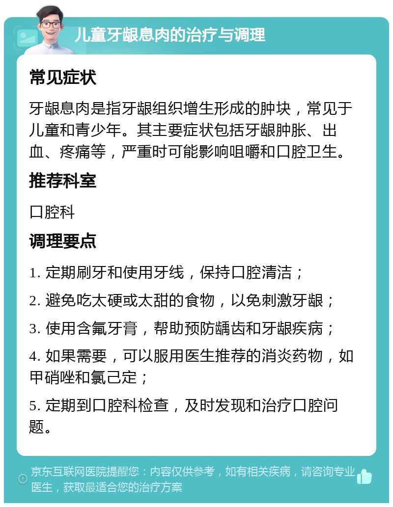 儿童牙龈息肉的治疗与调理 常见症状 牙龈息肉是指牙龈组织增生形成的肿块，常见于儿童和青少年。其主要症状包括牙龈肿胀、出血、疼痛等，严重时可能影响咀嚼和口腔卫生。 推荐科室 口腔科 调理要点 1. 定期刷牙和使用牙线，保持口腔清洁； 2. 避免吃太硬或太甜的食物，以免刺激牙龈； 3. 使用含氟牙膏，帮助预防龋齿和牙龈疾病； 4. 如果需要，可以服用医生推荐的消炎药物，如甲硝唑和氯己定； 5. 定期到口腔科检查，及时发现和治疗口腔问题。