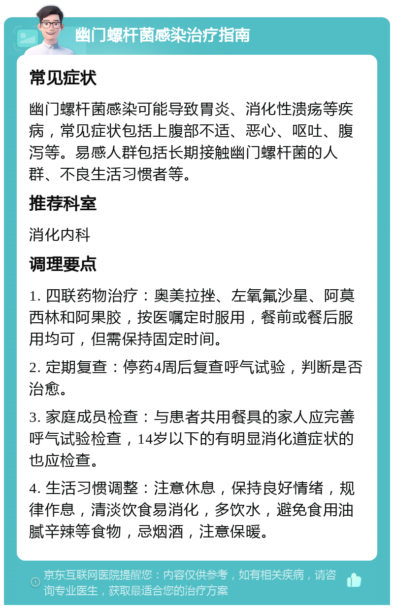 幽门螺杆菌感染治疗指南 常见症状 幽门螺杆菌感染可能导致胃炎、消化性溃疡等疾病，常见症状包括上腹部不适、恶心、呕吐、腹泻等。易感人群包括长期接触幽门螺杆菌的人群、不良生活习惯者等。 推荐科室 消化内科 调理要点 1. 四联药物治疗：奥美拉挫、左氧氟沙星、阿莫西林和阿果胶，按医嘱定时服用，餐前或餐后服用均可，但需保持固定时间。 2. 定期复查：停药4周后复查呼气试验，判断是否治愈。 3. 家庭成员检查：与患者共用餐具的家人应完善呼气试验检查，14岁以下的有明显消化道症状的也应检查。 4. 生活习惯调整：注意休息，保持良好情绪，规律作息，清淡饮食易消化，多饮水，避免食用油腻辛辣等食物，忌烟酒，注意保暖。