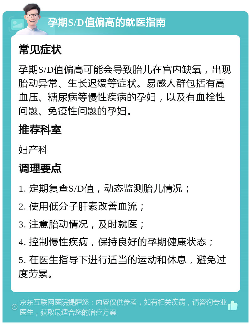 孕期S/D值偏高的就医指南 常见症状 孕期S/D值偏高可能会导致胎儿在宫内缺氧，出现胎动异常、生长迟缓等症状。易感人群包括有高血压、糖尿病等慢性疾病的孕妇，以及有血栓性问题、免疫性问题的孕妇。 推荐科室 妇产科 调理要点 1. 定期复查S/D值，动态监测胎儿情况； 2. 使用低分子肝素改善血流； 3. 注意胎动情况，及时就医； 4. 控制慢性疾病，保持良好的孕期健康状态； 5. 在医生指导下进行适当的运动和休息，避免过度劳累。