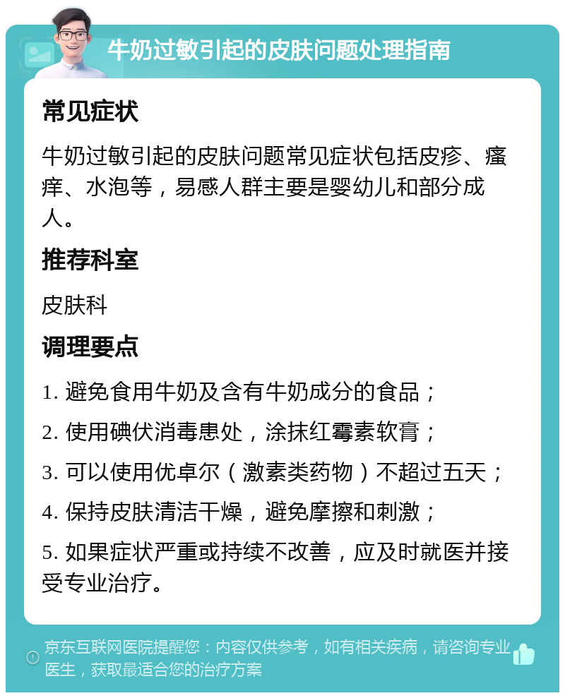 牛奶过敏引起的皮肤问题处理指南 常见症状 牛奶过敏引起的皮肤问题常见症状包括皮疹、瘙痒、水泡等，易感人群主要是婴幼儿和部分成人。 推荐科室 皮肤科 调理要点 1. 避免食用牛奶及含有牛奶成分的食品； 2. 使用碘伏消毒患处，涂抹红霉素软膏； 3. 可以使用优卓尔（激素类药物）不超过五天； 4. 保持皮肤清洁干燥，避免摩擦和刺激； 5. 如果症状严重或持续不改善，应及时就医并接受专业治疗。