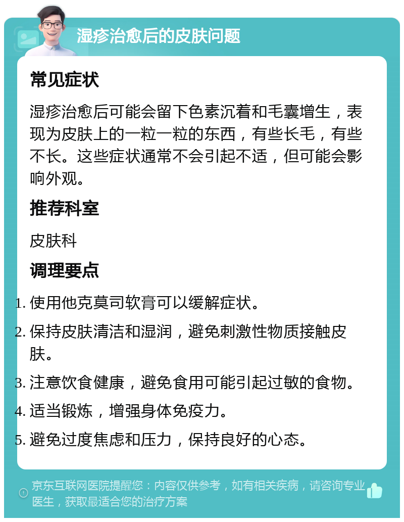 湿疹治愈后的皮肤问题 常见症状 湿疹治愈后可能会留下色素沉着和毛囊增生，表现为皮肤上的一粒一粒的东西，有些长毛，有些不长。这些症状通常不会引起不适，但可能会影响外观。 推荐科室 皮肤科 调理要点 使用他克莫司软膏可以缓解症状。 保持皮肤清洁和湿润，避免刺激性物质接触皮肤。 注意饮食健康，避免食用可能引起过敏的食物。 适当锻炼，增强身体免疫力。 避免过度焦虑和压力，保持良好的心态。