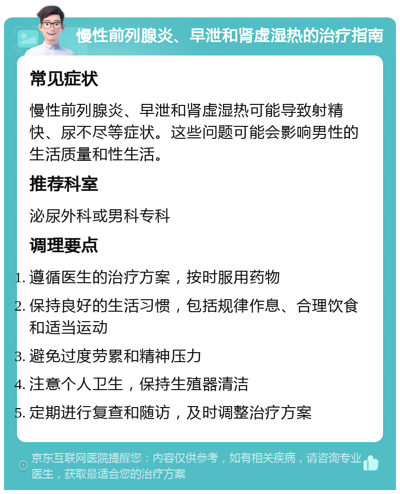 慢性前列腺炎、早泄和肾虚湿热的治疗指南 常见症状 慢性前列腺炎、早泄和肾虚湿热可能导致射精快、尿不尽等症状。这些问题可能会影响男性的生活质量和性生活。 推荐科室 泌尿外科或男科专科 调理要点 遵循医生的治疗方案，按时服用药物 保持良好的生活习惯，包括规律作息、合理饮食和适当运动 避免过度劳累和精神压力 注意个人卫生，保持生殖器清洁 定期进行复查和随访，及时调整治疗方案