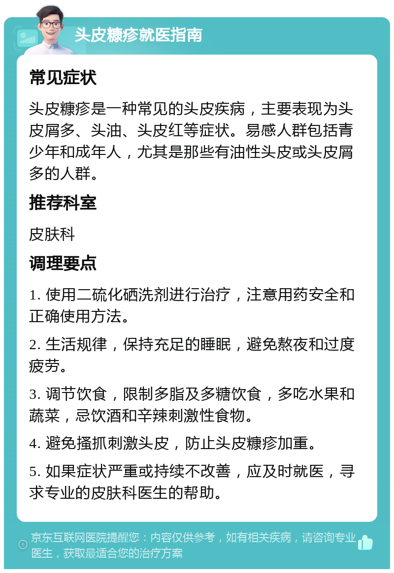 头皮糠疹就医指南 常见症状 头皮糠疹是一种常见的头皮疾病，主要表现为头皮屑多、头油、头皮红等症状。易感人群包括青少年和成年人，尤其是那些有油性头皮或头皮屑多的人群。 推荐科室 皮肤科 调理要点 1. 使用二硫化硒洗剂进行治疗，注意用药安全和正确使用方法。 2. 生活规律，保持充足的睡眠，避免熬夜和过度疲劳。 3. 调节饮食，限制多脂及多糖饮食，多吃水果和蔬菜，忌饮酒和辛辣刺激性食物。 4. 避免搔抓刺激头皮，防止头皮糠疹加重。 5. 如果症状严重或持续不改善，应及时就医，寻求专业的皮肤科医生的帮助。