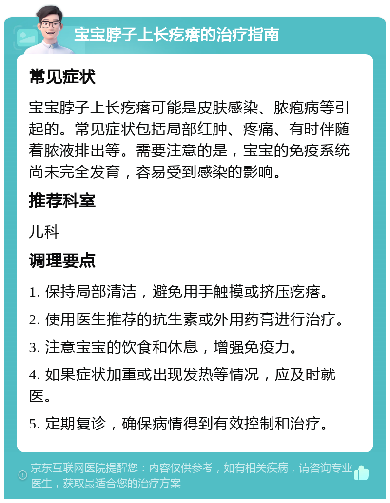 宝宝脖子上长疙瘩的治疗指南 常见症状 宝宝脖子上长疙瘩可能是皮肤感染、脓疱病等引起的。常见症状包括局部红肿、疼痛、有时伴随着脓液排出等。需要注意的是，宝宝的免疫系统尚未完全发育，容易受到感染的影响。 推荐科室 儿科 调理要点 1. 保持局部清洁，避免用手触摸或挤压疙瘩。 2. 使用医生推荐的抗生素或外用药膏进行治疗。 3. 注意宝宝的饮食和休息，增强免疫力。 4. 如果症状加重或出现发热等情况，应及时就医。 5. 定期复诊，确保病情得到有效控制和治疗。