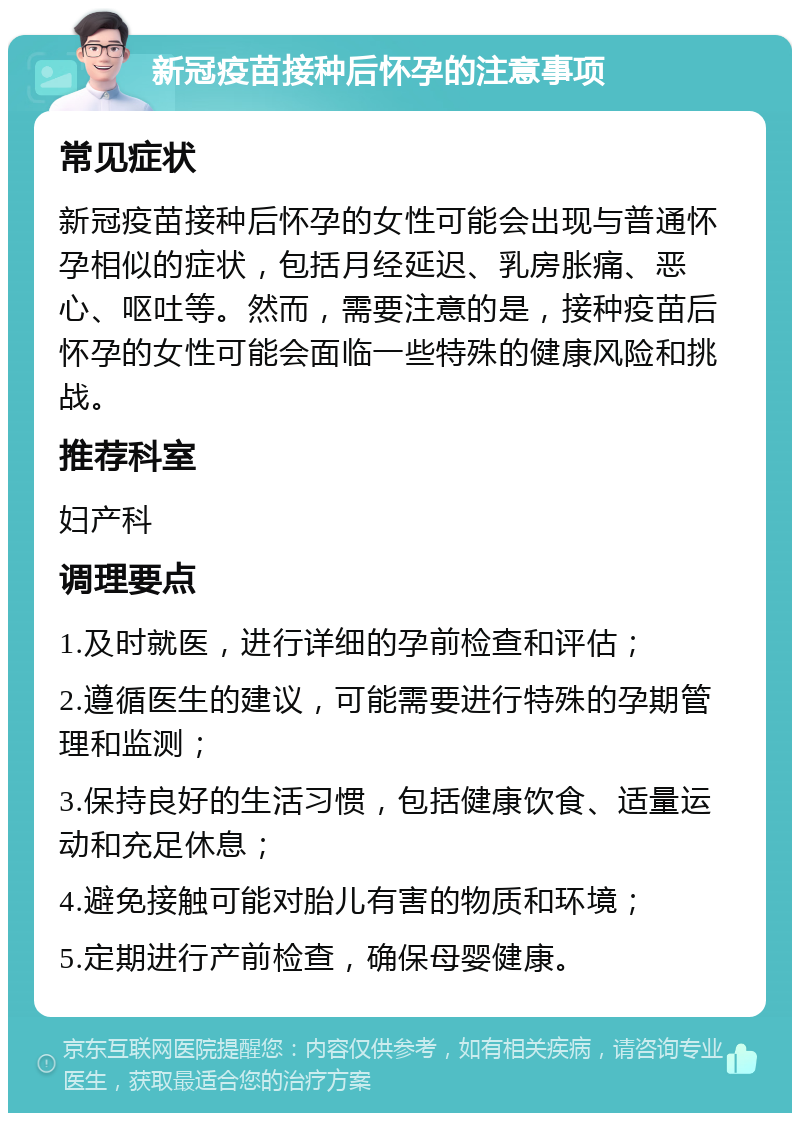 新冠疫苗接种后怀孕的注意事项 常见症状 新冠疫苗接种后怀孕的女性可能会出现与普通怀孕相似的症状，包括月经延迟、乳房胀痛、恶心、呕吐等。然而，需要注意的是，接种疫苗后怀孕的女性可能会面临一些特殊的健康风险和挑战。 推荐科室 妇产科 调理要点 1.及时就医，进行详细的孕前检查和评估； 2.遵循医生的建议，可能需要进行特殊的孕期管理和监测； 3.保持良好的生活习惯，包括健康饮食、适量运动和充足休息； 4.避免接触可能对胎儿有害的物质和环境； 5.定期进行产前检查，确保母婴健康。