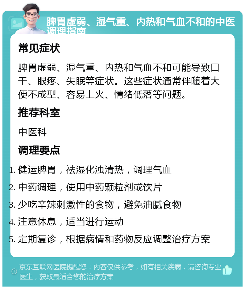 脾胃虚弱、湿气重、内热和气血不和的中医调理指南 常见症状 脾胃虚弱、湿气重、内热和气血不和可能导致口干、眼疼、失眠等症状。这些症状通常伴随着大便不成型、容易上火、情绪低落等问题。 推荐科室 中医科 调理要点 健运脾胃，祛湿化浊清热，调理气血 中药调理，使用中药颗粒剂或饮片 少吃辛辣刺激性的食物，避免油腻食物 注意休息，适当进行运动 定期复诊，根据病情和药物反应调整治疗方案