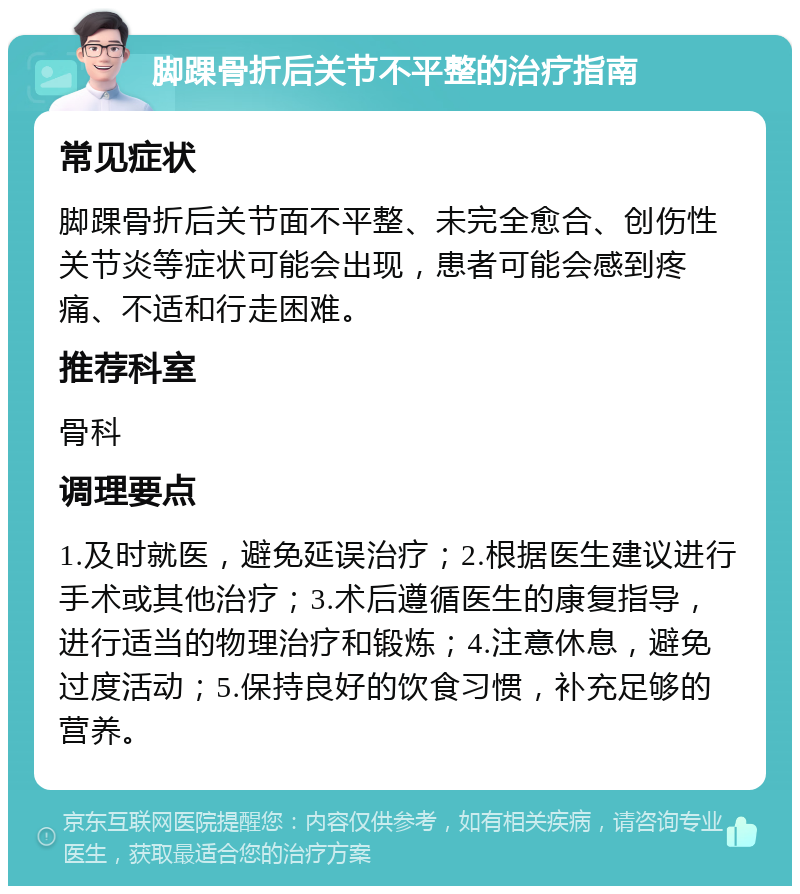 脚踝骨折后关节不平整的治疗指南 常见症状 脚踝骨折后关节面不平整、未完全愈合、创伤性关节炎等症状可能会出现，患者可能会感到疼痛、不适和行走困难。 推荐科室 骨科 调理要点 1.及时就医，避免延误治疗；2.根据医生建议进行手术或其他治疗；3.术后遵循医生的康复指导，进行适当的物理治疗和锻炼；4.注意休息，避免过度活动；5.保持良好的饮食习惯，补充足够的营养。