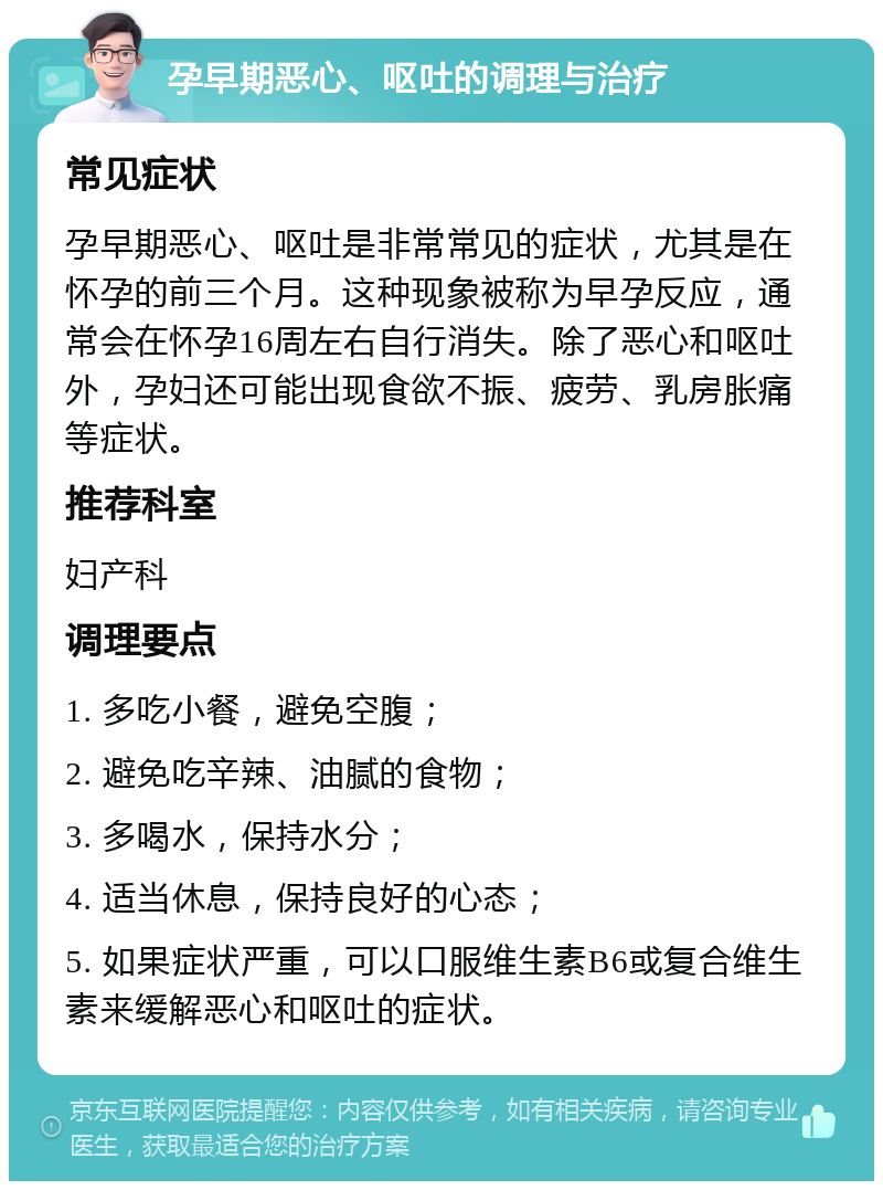 孕早期恶心、呕吐的调理与治疗 常见症状 孕早期恶心、呕吐是非常常见的症状，尤其是在怀孕的前三个月。这种现象被称为早孕反应，通常会在怀孕16周左右自行消失。除了恶心和呕吐外，孕妇还可能出现食欲不振、疲劳、乳房胀痛等症状。 推荐科室 妇产科 调理要点 1. 多吃小餐，避免空腹； 2. 避免吃辛辣、油腻的食物； 3. 多喝水，保持水分； 4. 适当休息，保持良好的心态； 5. 如果症状严重，可以口服维生素B6或复合维生素来缓解恶心和呕吐的症状。