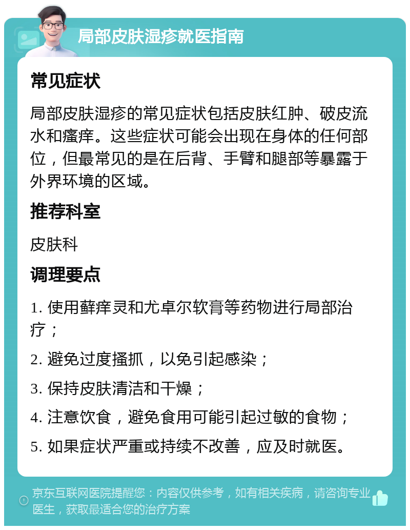 局部皮肤湿疹就医指南 常见症状 局部皮肤湿疹的常见症状包括皮肤红肿、破皮流水和瘙痒。这些症状可能会出现在身体的任何部位，但最常见的是在后背、手臂和腿部等暴露于外界环境的区域。 推荐科室 皮肤科 调理要点 1. 使用藓痒灵和尤卓尔软膏等药物进行局部治疗； 2. 避免过度搔抓，以免引起感染； 3. 保持皮肤清洁和干燥； 4. 注意饮食，避免食用可能引起过敏的食物； 5. 如果症状严重或持续不改善，应及时就医。