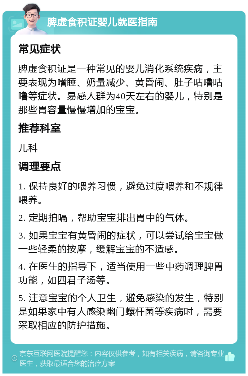 脾虚食积证婴儿就医指南 常见症状 脾虚食积证是一种常见的婴儿消化系统疾病，主要表现为嗜睡、奶量减少、黄昏闹、肚子咕噜咕噜等症状。易感人群为40天左右的婴儿，特别是那些胃容量慢慢增加的宝宝。 推荐科室 儿科 调理要点 1. 保持良好的喂养习惯，避免过度喂养和不规律喂养。 2. 定期拍嗝，帮助宝宝排出胃中的气体。 3. 如果宝宝有黄昏闹的症状，可以尝试给宝宝做一些轻柔的按摩，缓解宝宝的不适感。 4. 在医生的指导下，适当使用一些中药调理脾胃功能，如四君子汤等。 5. 注意宝宝的个人卫生，避免感染的发生，特别是如果家中有人感染幽门螺杆菌等疾病时，需要采取相应的防护措施。