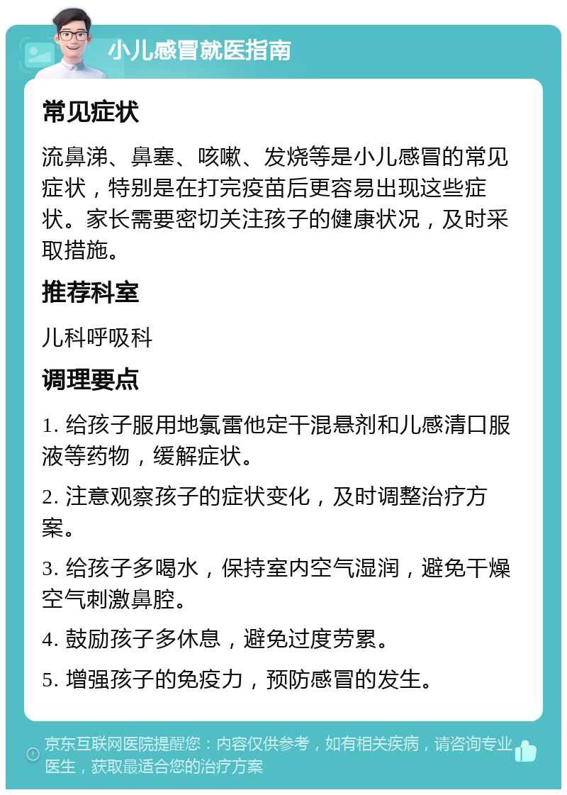 小儿感冒就医指南 常见症状 流鼻涕、鼻塞、咳嗽、发烧等是小儿感冒的常见症状，特别是在打完疫苗后更容易出现这些症状。家长需要密切关注孩子的健康状况，及时采取措施。 推荐科室 儿科呼吸科 调理要点 1. 给孩子服用地氯雷他定干混悬剂和儿感清口服液等药物，缓解症状。 2. 注意观察孩子的症状变化，及时调整治疗方案。 3. 给孩子多喝水，保持室内空气湿润，避免干燥空气刺激鼻腔。 4. 鼓励孩子多休息，避免过度劳累。 5. 增强孩子的免疫力，预防感冒的发生。