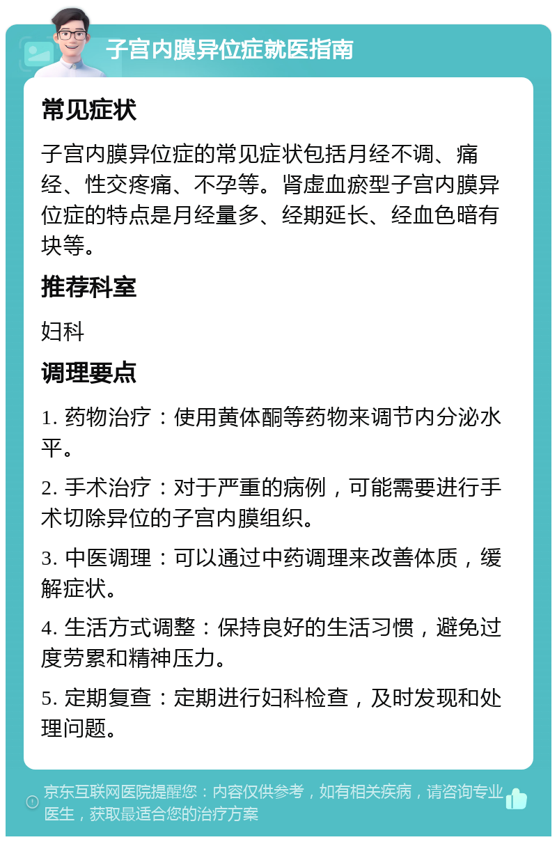 子宫内膜异位症就医指南 常见症状 子宫内膜异位症的常见症状包括月经不调、痛经、性交疼痛、不孕等。肾虚血瘀型子宫内膜异位症的特点是月经量多、经期延长、经血色暗有块等。 推荐科室 妇科 调理要点 1. 药物治疗：使用黄体酮等药物来调节内分泌水平。 2. 手术治疗：对于严重的病例，可能需要进行手术切除异位的子宫内膜组织。 3. 中医调理：可以通过中药调理来改善体质，缓解症状。 4. 生活方式调整：保持良好的生活习惯，避免过度劳累和精神压力。 5. 定期复查：定期进行妇科检查，及时发现和处理问题。