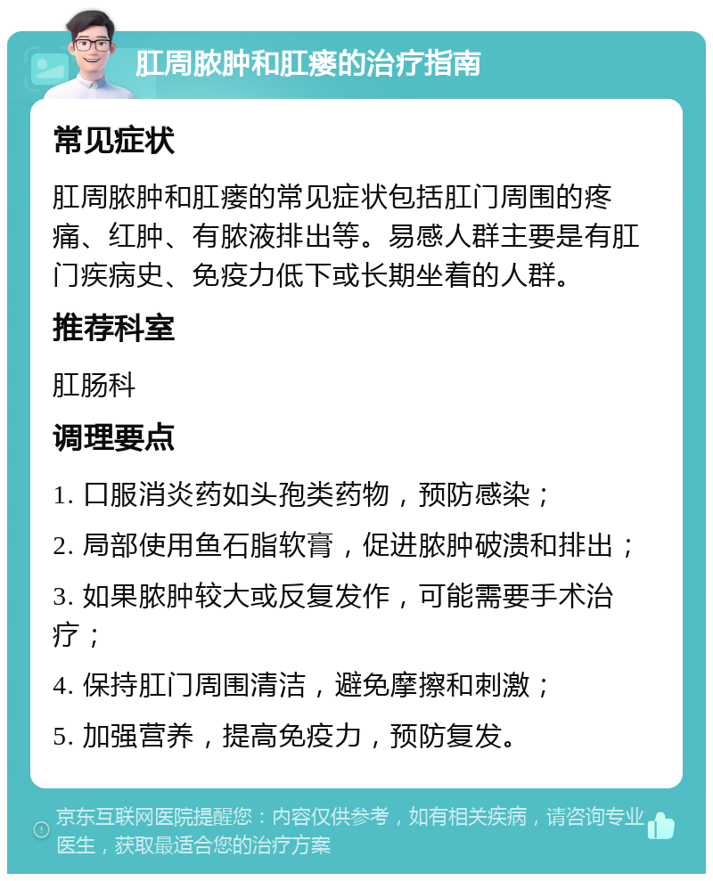 肛周脓肿和肛瘘的治疗指南 常见症状 肛周脓肿和肛瘘的常见症状包括肛门周围的疼痛、红肿、有脓液排出等。易感人群主要是有肛门疾病史、免疫力低下或长期坐着的人群。 推荐科室 肛肠科 调理要点 1. 口服消炎药如头孢类药物，预防感染； 2. 局部使用鱼石脂软膏，促进脓肿破溃和排出； 3. 如果脓肿较大或反复发作，可能需要手术治疗； 4. 保持肛门周围清洁，避免摩擦和刺激； 5. 加强营养，提高免疫力，预防复发。