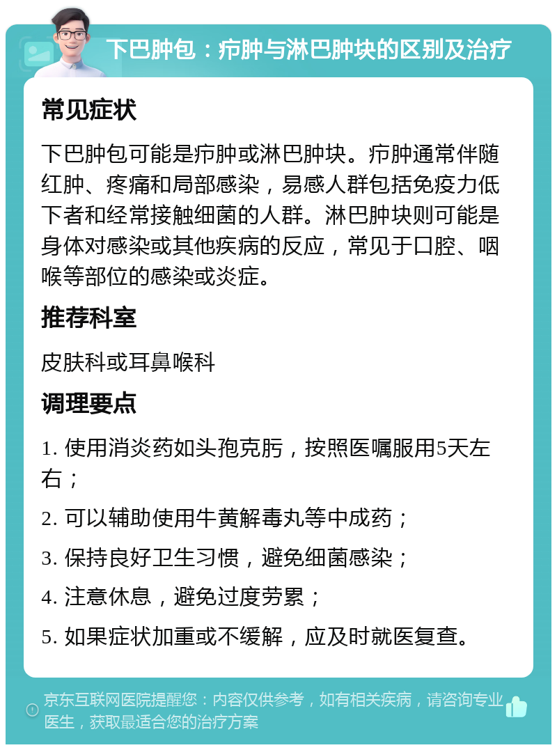 下巴肿包：疖肿与淋巴肿块的区别及治疗 常见症状 下巴肿包可能是疖肿或淋巴肿块。疖肿通常伴随红肿、疼痛和局部感染，易感人群包括免疫力低下者和经常接触细菌的人群。淋巴肿块则可能是身体对感染或其他疾病的反应，常见于口腔、咽喉等部位的感染或炎症。 推荐科室 皮肤科或耳鼻喉科 调理要点 1. 使用消炎药如头孢克肟，按照医嘱服用5天左右； 2. 可以辅助使用牛黄解毒丸等中成药； 3. 保持良好卫生习惯，避免细菌感染； 4. 注意休息，避免过度劳累； 5. 如果症状加重或不缓解，应及时就医复查。