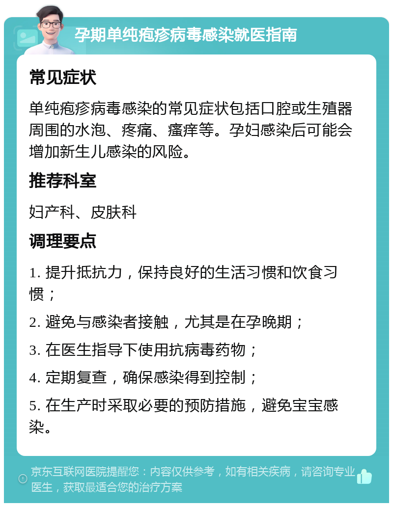 孕期单纯疱疹病毒感染就医指南 常见症状 单纯疱疹病毒感染的常见症状包括口腔或生殖器周围的水泡、疼痛、瘙痒等。孕妇感染后可能会增加新生儿感染的风险。 推荐科室 妇产科、皮肤科 调理要点 1. 提升抵抗力，保持良好的生活习惯和饮食习惯； 2. 避免与感染者接触，尤其是在孕晚期； 3. 在医生指导下使用抗病毒药物； 4. 定期复查，确保感染得到控制； 5. 在生产时采取必要的预防措施，避免宝宝感染。