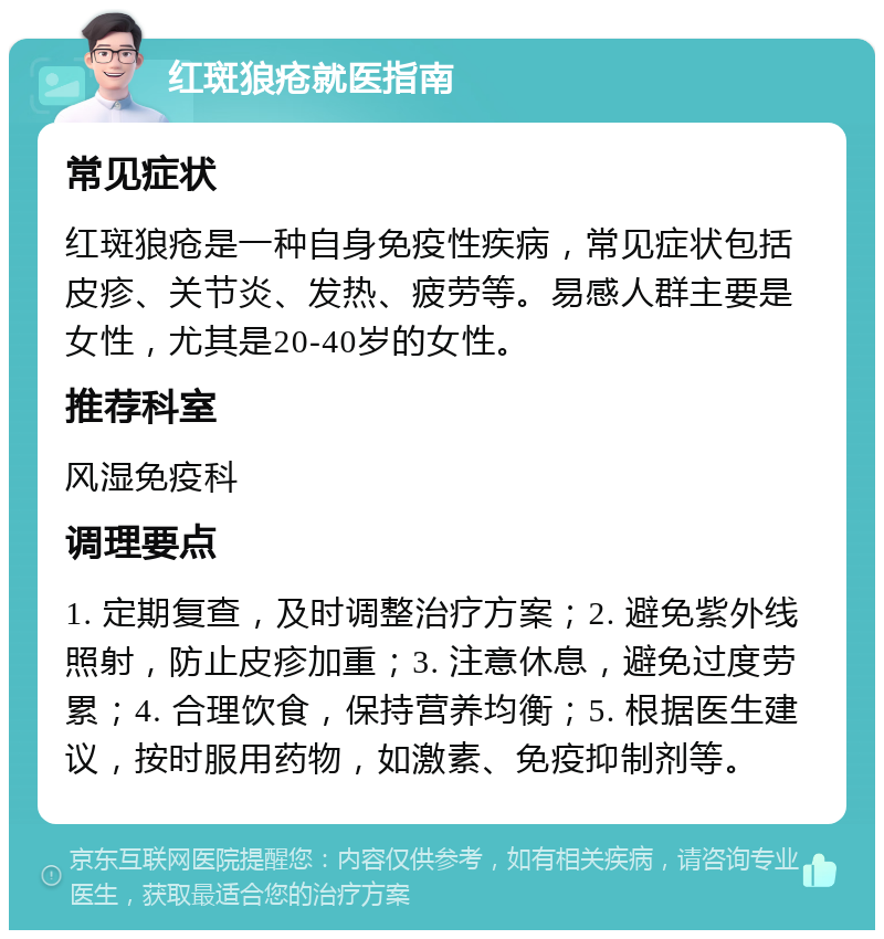 红斑狼疮就医指南 常见症状 红斑狼疮是一种自身免疫性疾病，常见症状包括皮疹、关节炎、发热、疲劳等。易感人群主要是女性，尤其是20-40岁的女性。 推荐科室 风湿免疫科 调理要点 1. 定期复查，及时调整治疗方案；2. 避免紫外线照射，防止皮疹加重；3. 注意休息，避免过度劳累；4. 合理饮食，保持营养均衡；5. 根据医生建议，按时服用药物，如激素、免疫抑制剂等。