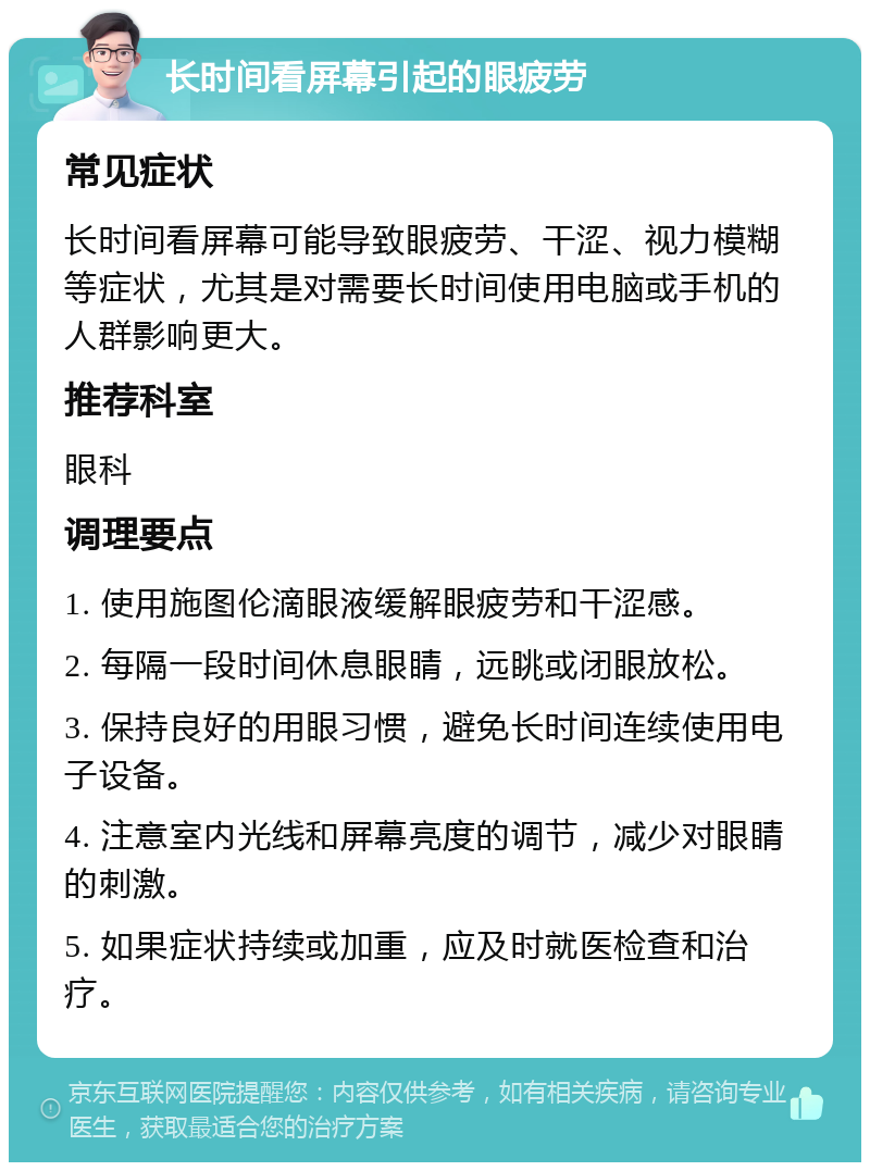 长时间看屏幕引起的眼疲劳 常见症状 长时间看屏幕可能导致眼疲劳、干涩、视力模糊等症状，尤其是对需要长时间使用电脑或手机的人群影响更大。 推荐科室 眼科 调理要点 1. 使用施图伦滴眼液缓解眼疲劳和干涩感。 2. 每隔一段时间休息眼睛，远眺或闭眼放松。 3. 保持良好的用眼习惯，避免长时间连续使用电子设备。 4. 注意室内光线和屏幕亮度的调节，减少对眼睛的刺激。 5. 如果症状持续或加重，应及时就医检查和治疗。