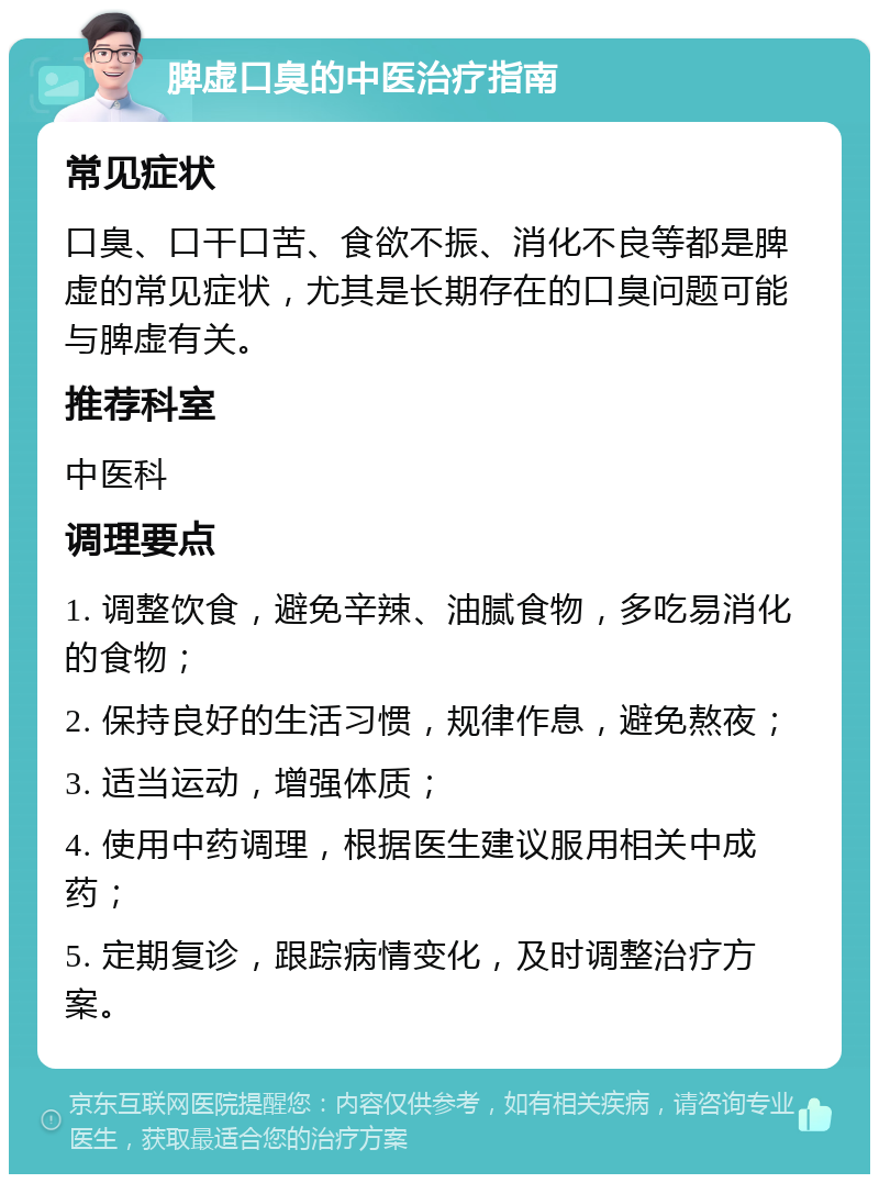 脾虚口臭的中医治疗指南 常见症状 口臭、口干口苦、食欲不振、消化不良等都是脾虚的常见症状，尤其是长期存在的口臭问题可能与脾虚有关。 推荐科室 中医科 调理要点 1. 调整饮食，避免辛辣、油腻食物，多吃易消化的食物； 2. 保持良好的生活习惯，规律作息，避免熬夜； 3. 适当运动，增强体质； 4. 使用中药调理，根据医生建议服用相关中成药； 5. 定期复诊，跟踪病情变化，及时调整治疗方案。