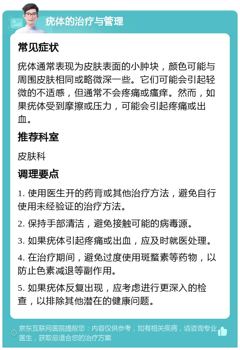 疣体的治疗与管理 常见症状 疣体通常表现为皮肤表面的小肿块，颜色可能与周围皮肤相同或略微深一些。它们可能会引起轻微的不适感，但通常不会疼痛或瘙痒。然而，如果疣体受到摩擦或压力，可能会引起疼痛或出血。 推荐科室 皮肤科 调理要点 1. 使用医生开的药膏或其他治疗方法，避免自行使用未经验证的治疗方法。 2. 保持手部清洁，避免接触可能的病毒源。 3. 如果疣体引起疼痛或出血，应及时就医处理。 4. 在治疗期间，避免过度使用斑蝥素等药物，以防止色素减退等副作用。 5. 如果疣体反复出现，应考虑进行更深入的检查，以排除其他潜在的健康问题。