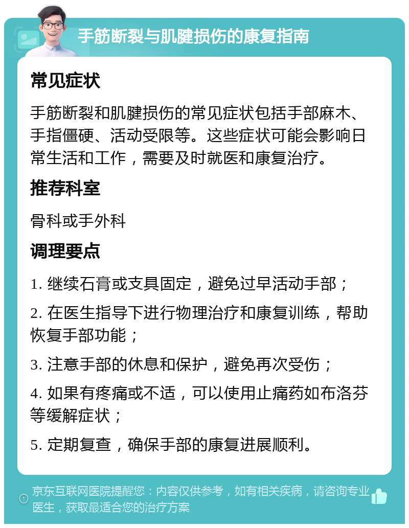 手筋断裂与肌腱损伤的康复指南 常见症状 手筋断裂和肌腱损伤的常见症状包括手部麻木、手指僵硬、活动受限等。这些症状可能会影响日常生活和工作，需要及时就医和康复治疗。 推荐科室 骨科或手外科 调理要点 1. 继续石膏或支具固定，避免过早活动手部； 2. 在医生指导下进行物理治疗和康复训练，帮助恢复手部功能； 3. 注意手部的休息和保护，避免再次受伤； 4. 如果有疼痛或不适，可以使用止痛药如布洛芬等缓解症状； 5. 定期复查，确保手部的康复进展顺利。