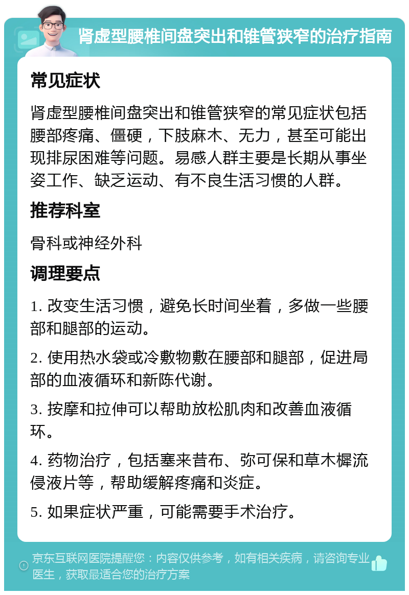 肾虚型腰椎间盘突出和锥管狭窄的治疗指南 常见症状 肾虚型腰椎间盘突出和锥管狭窄的常见症状包括腰部疼痛、僵硬，下肢麻木、无力，甚至可能出现排尿困难等问题。易感人群主要是长期从事坐姿工作、缺乏运动、有不良生活习惯的人群。 推荐科室 骨科或神经外科 调理要点 1. 改变生活习惯，避免长时间坐着，多做一些腰部和腿部的运动。 2. 使用热水袋或冷敷物敷在腰部和腿部，促进局部的血液循环和新陈代谢。 3. 按摩和拉伸可以帮助放松肌肉和改善血液循环。 4. 药物治疗，包括塞来昔布、弥可保和草木樨流侵液片等，帮助缓解疼痛和炎症。 5. 如果症状严重，可能需要手术治疗。