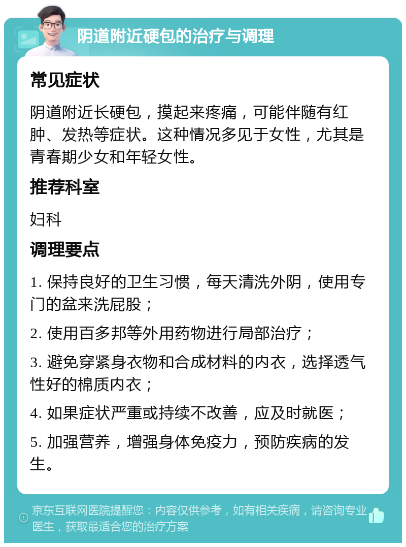 阴道附近硬包的治疗与调理 常见症状 阴道附近长硬包，摸起来疼痛，可能伴随有红肿、发热等症状。这种情况多见于女性，尤其是青春期少女和年轻女性。 推荐科室 妇科 调理要点 1. 保持良好的卫生习惯，每天清洗外阴，使用专门的盆来洗屁股； 2. 使用百多邦等外用药物进行局部治疗； 3. 避免穿紧身衣物和合成材料的内衣，选择透气性好的棉质内衣； 4. 如果症状严重或持续不改善，应及时就医； 5. 加强营养，增强身体免疫力，预防疾病的发生。