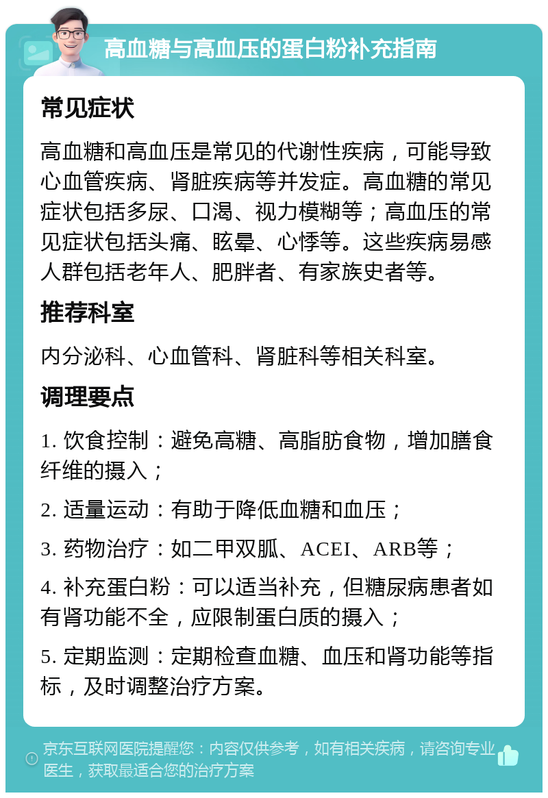 高血糖与高血压的蛋白粉补充指南 常见症状 高血糖和高血压是常见的代谢性疾病，可能导致心血管疾病、肾脏疾病等并发症。高血糖的常见症状包括多尿、口渴、视力模糊等；高血压的常见症状包括头痛、眩晕、心悸等。这些疾病易感人群包括老年人、肥胖者、有家族史者等。 推荐科室 内分泌科、心血管科、肾脏科等相关科室。 调理要点 1. 饮食控制：避免高糖、高脂肪食物，增加膳食纤维的摄入； 2. 适量运动：有助于降低血糖和血压； 3. 药物治疗：如二甲双胍、ACEI、ARB等； 4. 补充蛋白粉：可以适当补充，但糖尿病患者如有肾功能不全，应限制蛋白质的摄入； 5. 定期监测：定期检查血糖、血压和肾功能等指标，及时调整治疗方案。