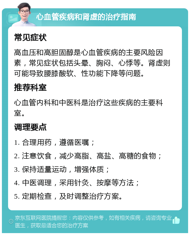 心血管疾病和肾虚的治疗指南 常见症状 高血压和高胆固醇是心血管疾病的主要风险因素，常见症状包括头晕、胸闷、心悸等。肾虚则可能导致腰膝酸软、性功能下降等问题。 推荐科室 心血管内科和中医科是治疗这些疾病的主要科室。 调理要点 1. 合理用药，遵循医嘱； 2. 注意饮食，减少高脂、高盐、高糖的食物； 3. 保持适量运动，增强体质； 4. 中医调理，采用针灸、按摩等方法； 5. 定期检查，及时调整治疗方案。