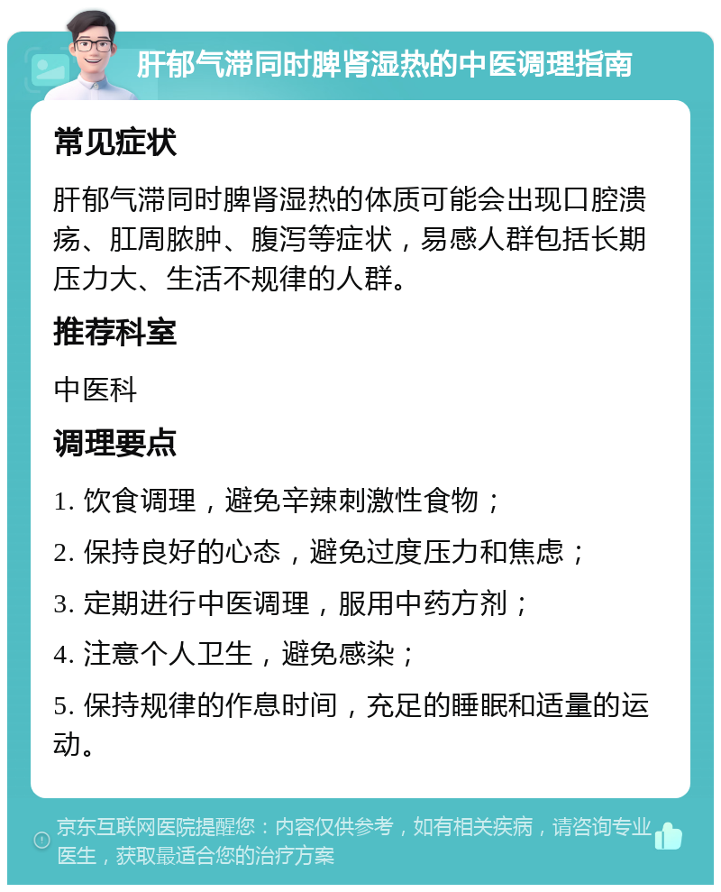 肝郁气滞同时脾肾湿热的中医调理指南 常见症状 肝郁气滞同时脾肾湿热的体质可能会出现口腔溃疡、肛周脓肿、腹泻等症状，易感人群包括长期压力大、生活不规律的人群。 推荐科室 中医科 调理要点 1. 饮食调理，避免辛辣刺激性食物； 2. 保持良好的心态，避免过度压力和焦虑； 3. 定期进行中医调理，服用中药方剂； 4. 注意个人卫生，避免感染； 5. 保持规律的作息时间，充足的睡眠和适量的运动。