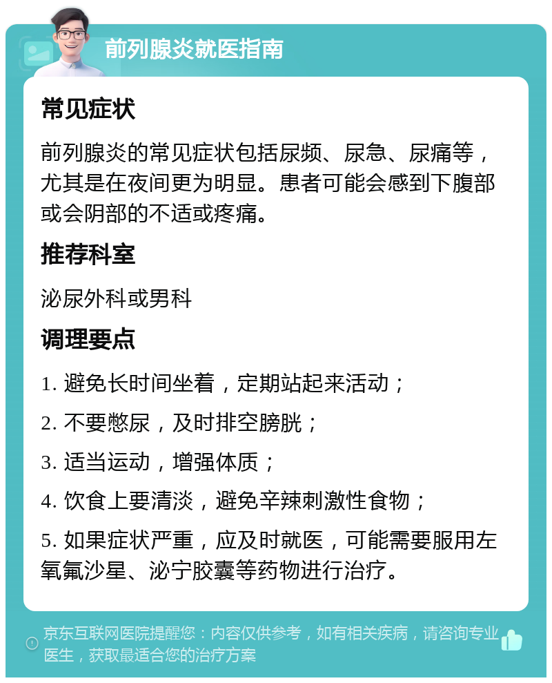 前列腺炎就医指南 常见症状 前列腺炎的常见症状包括尿频、尿急、尿痛等，尤其是在夜间更为明显。患者可能会感到下腹部或会阴部的不适或疼痛。 推荐科室 泌尿外科或男科 调理要点 1. 避免长时间坐着，定期站起来活动； 2. 不要憋尿，及时排空膀胱； 3. 适当运动，增强体质； 4. 饮食上要清淡，避免辛辣刺激性食物； 5. 如果症状严重，应及时就医，可能需要服用左氧氟沙星、泌宁胶囊等药物进行治疗。