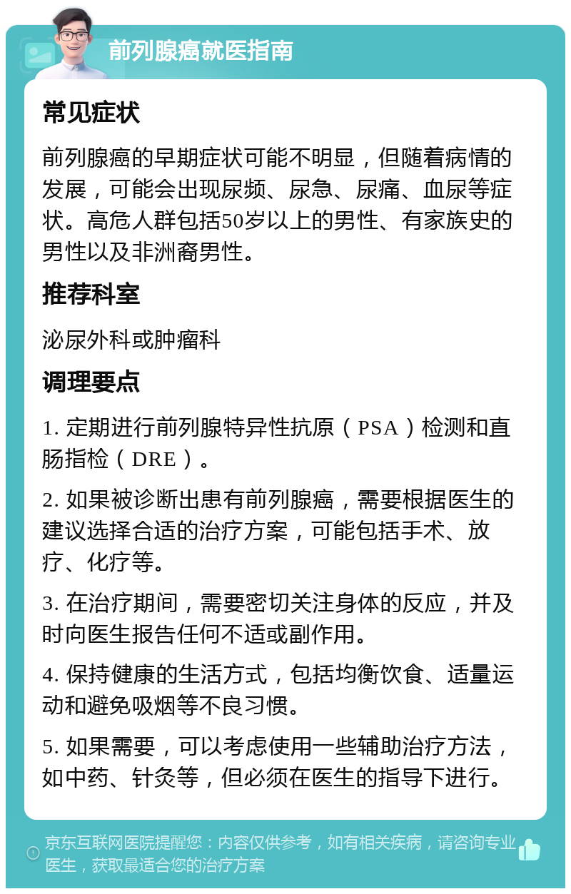 前列腺癌就医指南 常见症状 前列腺癌的早期症状可能不明显，但随着病情的发展，可能会出现尿频、尿急、尿痛、血尿等症状。高危人群包括50岁以上的男性、有家族史的男性以及非洲裔男性。 推荐科室 泌尿外科或肿瘤科 调理要点 1. 定期进行前列腺特异性抗原（PSA）检测和直肠指检（DRE）。 2. 如果被诊断出患有前列腺癌，需要根据医生的建议选择合适的治疗方案，可能包括手术、放疗、化疗等。 3. 在治疗期间，需要密切关注身体的反应，并及时向医生报告任何不适或副作用。 4. 保持健康的生活方式，包括均衡饮食、适量运动和避免吸烟等不良习惯。 5. 如果需要，可以考虑使用一些辅助治疗方法，如中药、针灸等，但必须在医生的指导下进行。