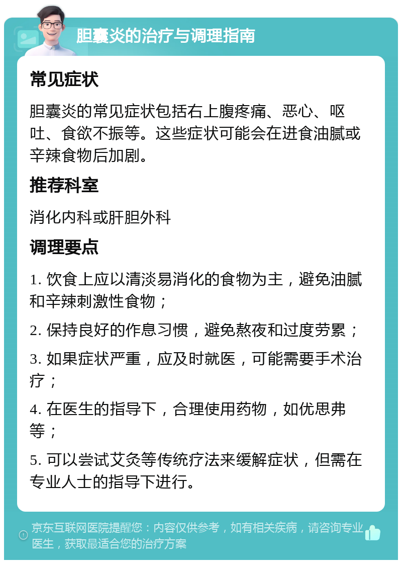 胆囊炎的治疗与调理指南 常见症状 胆囊炎的常见症状包括右上腹疼痛、恶心、呕吐、食欲不振等。这些症状可能会在进食油腻或辛辣食物后加剧。 推荐科室 消化内科或肝胆外科 调理要点 1. 饮食上应以清淡易消化的食物为主，避免油腻和辛辣刺激性食物； 2. 保持良好的作息习惯，避免熬夜和过度劳累； 3. 如果症状严重，应及时就医，可能需要手术治疗； 4. 在医生的指导下，合理使用药物，如优思弗等； 5. 可以尝试艾灸等传统疗法来缓解症状，但需在专业人士的指导下进行。