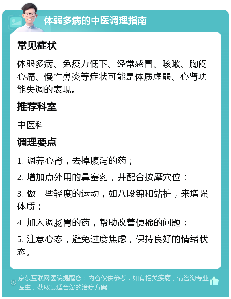 体弱多病的中医调理指南 常见症状 体弱多病、免疫力低下、经常感冒、咳嗽、胸闷心痛、慢性鼻炎等症状可能是体质虚弱、心肾功能失调的表现。 推荐科室 中医科 调理要点 1. 调养心肾，去掉腹泻的药； 2. 增加点外用的鼻塞药，并配合按摩穴位； 3. 做一些轻度的运动，如八段锦和站桩，来增强体质； 4. 加入调肠胃的药，帮助改善便稀的问题； 5. 注意心态，避免过度焦虑，保持良好的情绪状态。