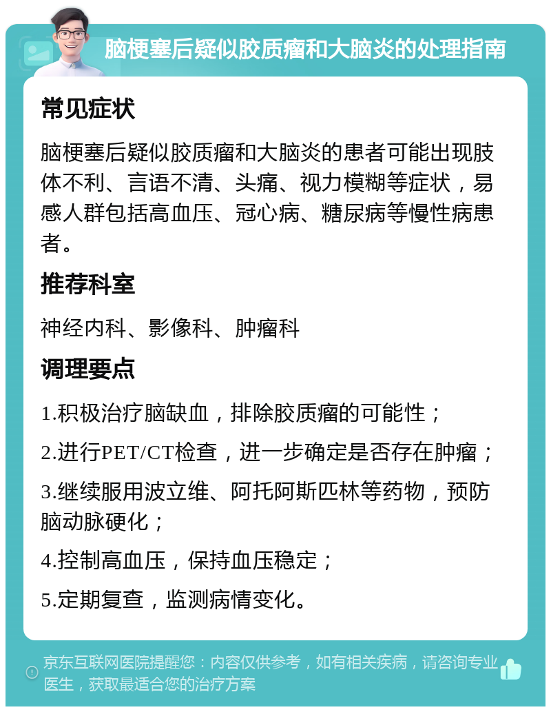 脑梗塞后疑似胶质瘤和大脑炎的处理指南 常见症状 脑梗塞后疑似胶质瘤和大脑炎的患者可能出现肢体不利、言语不清、头痛、视力模糊等症状，易感人群包括高血压、冠心病、糖尿病等慢性病患者。 推荐科室 神经内科、影像科、肿瘤科 调理要点 1.积极治疗脑缺血，排除胶质瘤的可能性； 2.进行PET/CT检查，进一步确定是否存在肿瘤； 3.继续服用波立维、阿托阿斯匹林等药物，预防脑动脉硬化； 4.控制高血压，保持血压稳定； 5.定期复查，监测病情变化。