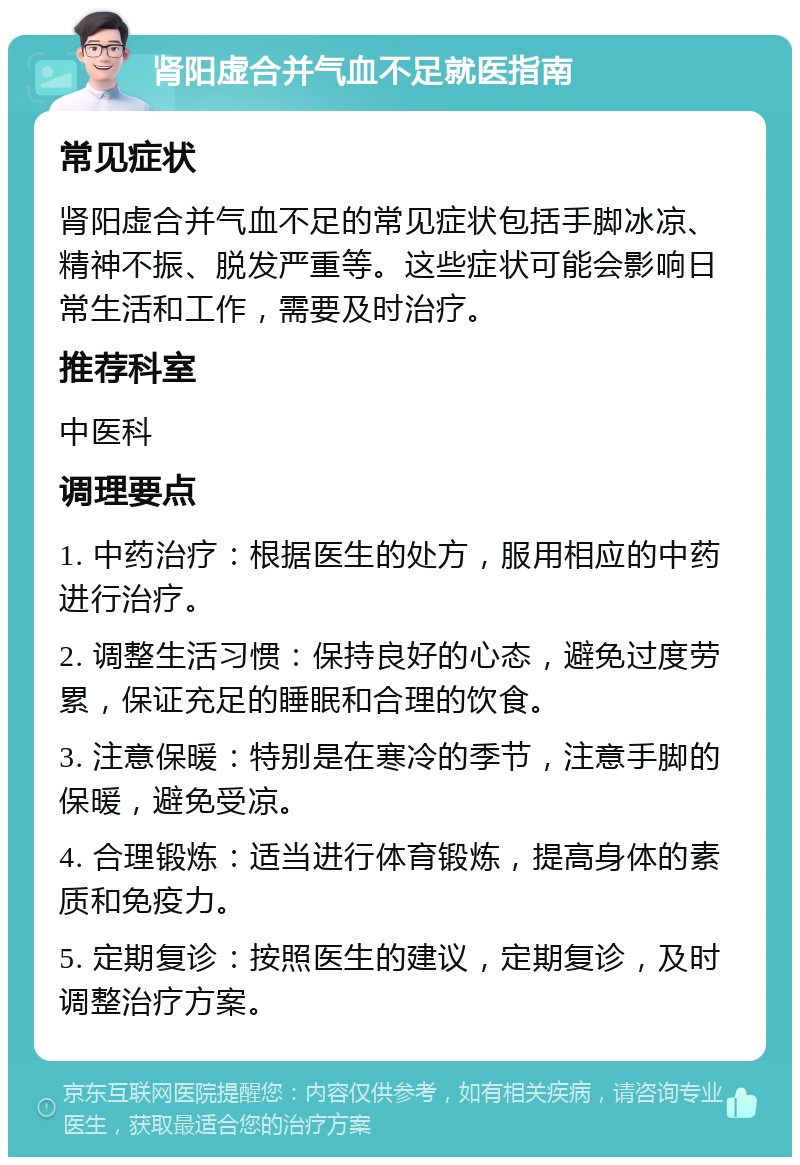 肾阳虚合并气血不足就医指南 常见症状 肾阳虚合并气血不足的常见症状包括手脚冰凉、精神不振、脱发严重等。这些症状可能会影响日常生活和工作，需要及时治疗。 推荐科室 中医科 调理要点 1. 中药治疗：根据医生的处方，服用相应的中药进行治疗。 2. 调整生活习惯：保持良好的心态，避免过度劳累，保证充足的睡眠和合理的饮食。 3. 注意保暖：特别是在寒冷的季节，注意手脚的保暖，避免受凉。 4. 合理锻炼：适当进行体育锻炼，提高身体的素质和免疫力。 5. 定期复诊：按照医生的建议，定期复诊，及时调整治疗方案。