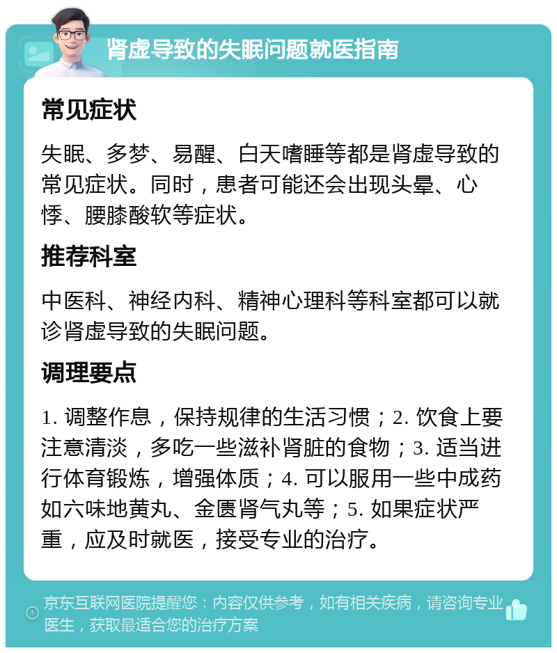 肾虚导致的失眠问题就医指南 常见症状 失眠、多梦、易醒、白天嗜睡等都是肾虚导致的常见症状。同时，患者可能还会出现头晕、心悸、腰膝酸软等症状。 推荐科室 中医科、神经内科、精神心理科等科室都可以就诊肾虚导致的失眠问题。 调理要点 1. 调整作息，保持规律的生活习惯；2. 饮食上要注意清淡，多吃一些滋补肾脏的食物；3. 适当进行体育锻炼，增强体质；4. 可以服用一些中成药如六味地黄丸、金匮肾气丸等；5. 如果症状严重，应及时就医，接受专业的治疗。