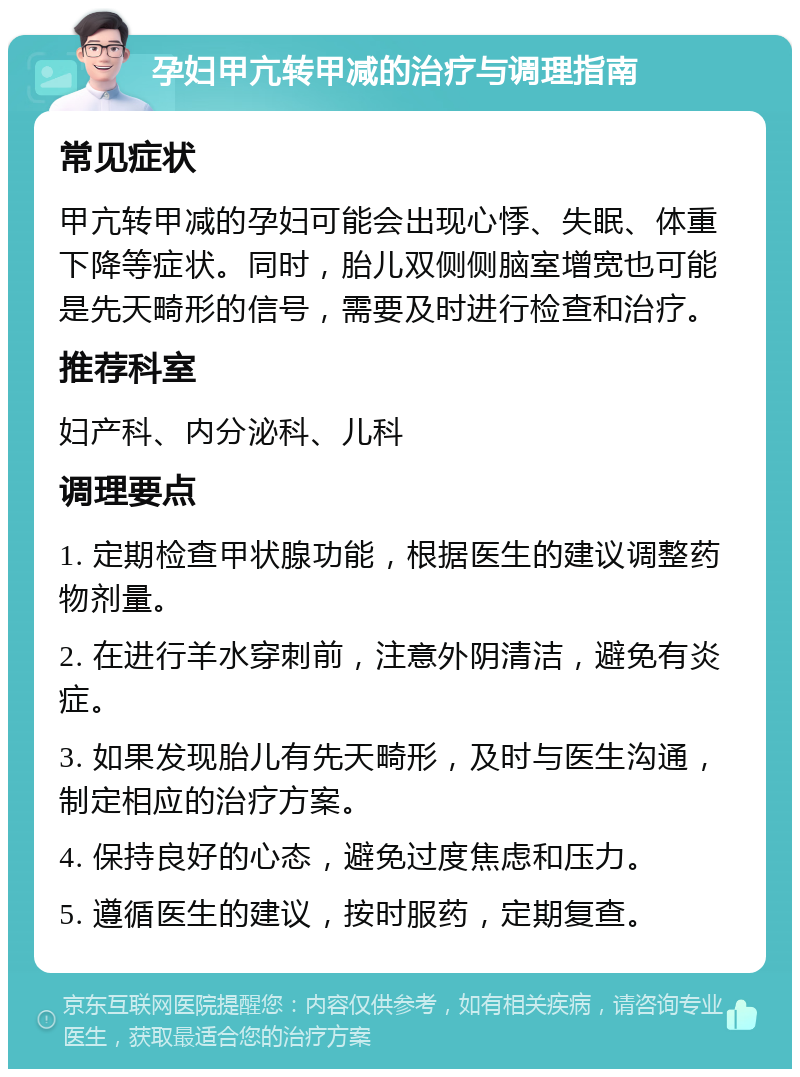 孕妇甲亢转甲减的治疗与调理指南 常见症状 甲亢转甲减的孕妇可能会出现心悸、失眠、体重下降等症状。同时，胎儿双侧侧脑室增宽也可能是先天畸形的信号，需要及时进行检查和治疗。 推荐科室 妇产科、内分泌科、儿科 调理要点 1. 定期检查甲状腺功能，根据医生的建议调整药物剂量。 2. 在进行羊水穿刺前，注意外阴清洁，避免有炎症。 3. 如果发现胎儿有先天畸形，及时与医生沟通，制定相应的治疗方案。 4. 保持良好的心态，避免过度焦虑和压力。 5. 遵循医生的建议，按时服药，定期复查。