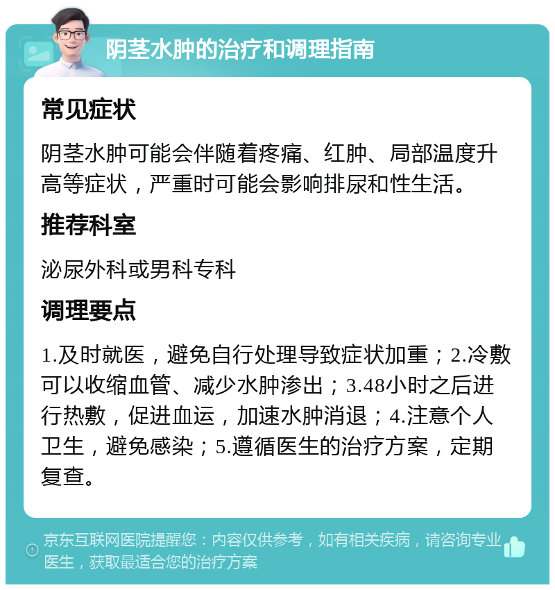 阴茎水肿的治疗和调理指南 常见症状 阴茎水肿可能会伴随着疼痛、红肿、局部温度升高等症状，严重时可能会影响排尿和性生活。 推荐科室 泌尿外科或男科专科 调理要点 1.及时就医，避免自行处理导致症状加重；2.冷敷可以收缩血管、减少水肿渗出；3.48小时之后进行热敷，促进血运，加速水肿消退；4.注意个人卫生，避免感染；5.遵循医生的治疗方案，定期复查。