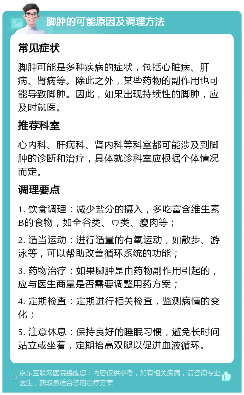 脚肿的可能原因及调理方法 常见症状 脚肿可能是多种疾病的症状，包括心脏病、肝病、肾病等。除此之外，某些药物的副作用也可能导致脚肿。因此，如果出现持续性的脚肿，应及时就医。 推荐科室 心内科、肝病科、肾内科等科室都可能涉及到脚肿的诊断和治疗，具体就诊科室应根据个体情况而定。 调理要点 1. 饮食调理：减少盐分的摄入，多吃富含维生素B的食物，如全谷类、豆类、瘦肉等； 2. 适当运动：进行适量的有氧运动，如散步、游泳等，可以帮助改善循环系统的功能； 3. 药物治疗：如果脚肿是由药物副作用引起的，应与医生商量是否需要调整用药方案； 4. 定期检查：定期进行相关检查，监测病情的变化； 5. 注意休息：保持良好的睡眠习惯，避免长时间站立或坐着，定期抬高双腿以促进血液循环。