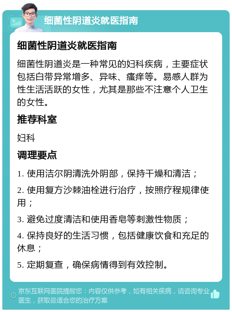 细菌性阴道炎就医指南 细菌性阴道炎就医指南 细菌性阴道炎是一种常见的妇科疾病，主要症状包括白带异常增多、异味、瘙痒等。易感人群为性生活活跃的女性，尤其是那些不注意个人卫生的女性。 推荐科室 妇科 调理要点 1. 使用洁尔阴清洗外阴部，保持干燥和清洁； 2. 使用复方沙棘油栓进行治疗，按照疗程规律使用； 3. 避免过度清洁和使用香皂等刺激性物质； 4. 保持良好的生活习惯，包括健康饮食和充足的休息； 5. 定期复查，确保病情得到有效控制。