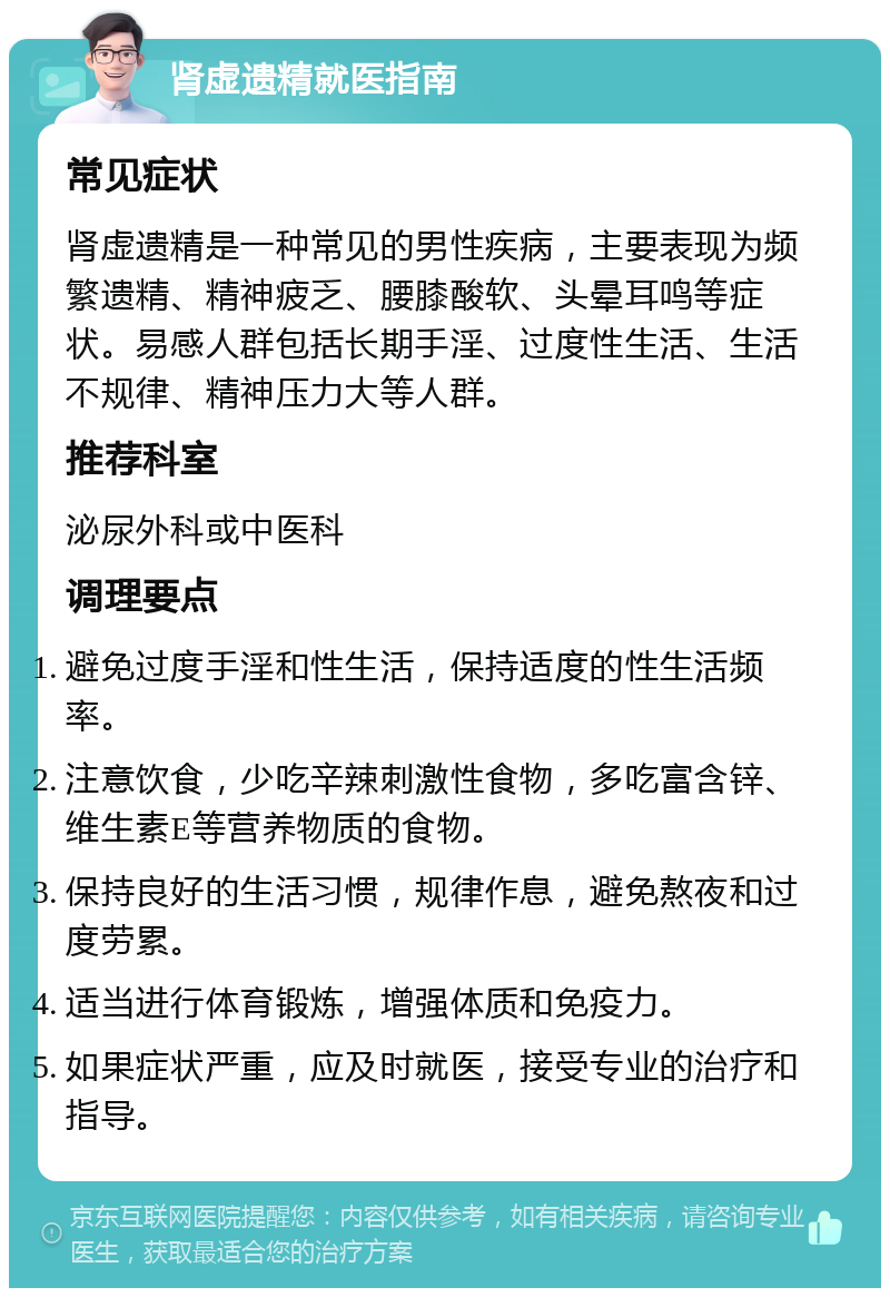 肾虚遗精就医指南 常见症状 肾虚遗精是一种常见的男性疾病，主要表现为频繁遗精、精神疲乏、腰膝酸软、头晕耳鸣等症状。易感人群包括长期手淫、过度性生活、生活不规律、精神压力大等人群。 推荐科室 泌尿外科或中医科 调理要点 避免过度手淫和性生活，保持适度的性生活频率。 注意饮食，少吃辛辣刺激性食物，多吃富含锌、维生素E等营养物质的食物。 保持良好的生活习惯，规律作息，避免熬夜和过度劳累。 适当进行体育锻炼，增强体质和免疫力。 如果症状严重，应及时就医，接受专业的治疗和指导。