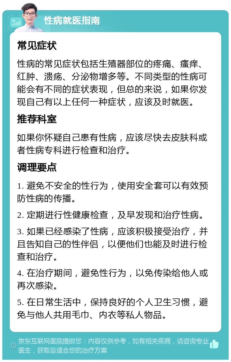 性病就医指南 常见症状 性病的常见症状包括生殖器部位的疼痛、瘙痒、红肿、溃疡、分泌物增多等。不同类型的性病可能会有不同的症状表现，但总的来说，如果你发现自己有以上任何一种症状，应该及时就医。 推荐科室 如果你怀疑自己患有性病，应该尽快去皮肤科或者性病专科进行检查和治疗。 调理要点 1. 避免不安全的性行为，使用安全套可以有效预防性病的传播。 2. 定期进行性健康检查，及早发现和治疗性病。 3. 如果已经感染了性病，应该积极接受治疗，并且告知自己的性伴侣，以便他们也能及时进行检查和治疗。 4. 在治疗期间，避免性行为，以免传染给他人或再次感染。 5. 在日常生活中，保持良好的个人卫生习惯，避免与他人共用毛巾、内衣等私人物品。