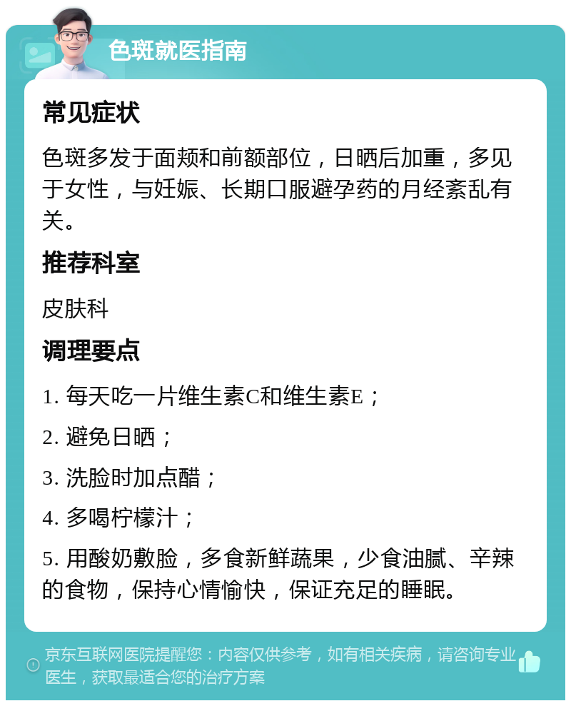 色斑就医指南 常见症状 色斑多发于面颊和前额部位，日晒后加重，多见于女性，与妊娠、长期口服避孕药的月经紊乱有关。 推荐科室 皮肤科 调理要点 1. 每天吃一片维生素C和维生素E； 2. 避免日晒； 3. 洗脸时加点醋； 4. 多喝柠檬汁； 5. 用酸奶敷脸，多食新鲜蔬果，少食油腻、辛辣的食物，保持心情愉快，保证充足的睡眠。