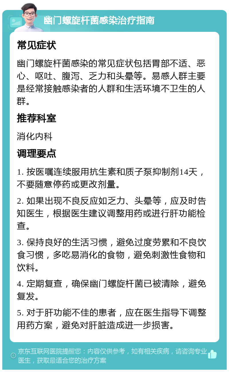 幽门螺旋杆菌感染治疗指南 常见症状 幽门螺旋杆菌感染的常见症状包括胃部不适、恶心、呕吐、腹泻、乏力和头晕等。易感人群主要是经常接触感染者的人群和生活环境不卫生的人群。 推荐科室 消化内科 调理要点 1. 按医嘱连续服用抗生素和质子泵抑制剂14天，不要随意停药或更改剂量。 2. 如果出现不良反应如乏力、头晕等，应及时告知医生，根据医生建议调整用药或进行肝功能检查。 3. 保持良好的生活习惯，避免过度劳累和不良饮食习惯，多吃易消化的食物，避免刺激性食物和饮料。 4. 定期复查，确保幽门螺旋杆菌已被清除，避免复发。 5. 对于肝功能不佳的患者，应在医生指导下调整用药方案，避免对肝脏造成进一步损害。