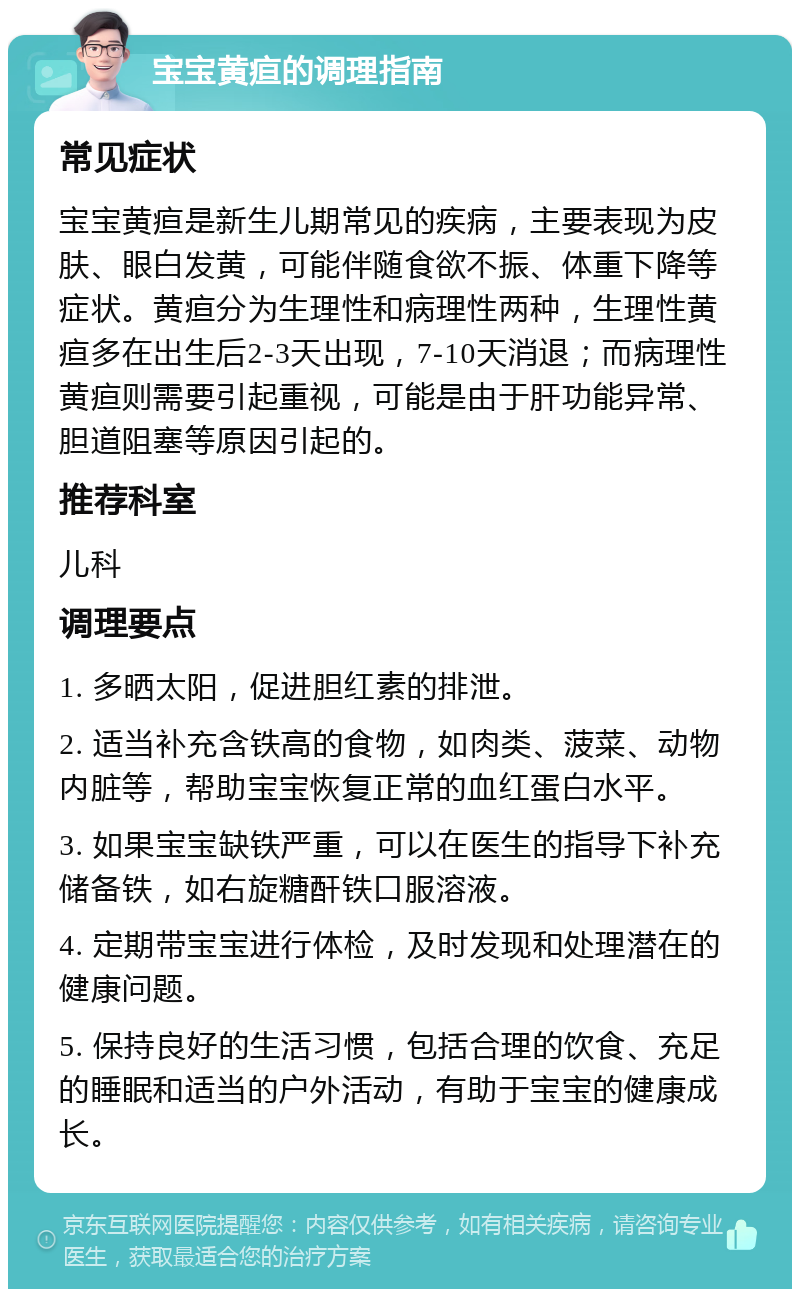 宝宝黄疸的调理指南 常见症状 宝宝黄疸是新生儿期常见的疾病，主要表现为皮肤、眼白发黄，可能伴随食欲不振、体重下降等症状。黄疸分为生理性和病理性两种，生理性黄疸多在出生后2-3天出现，7-10天消退；而病理性黄疸则需要引起重视，可能是由于肝功能异常、胆道阻塞等原因引起的。 推荐科室 儿科 调理要点 1. 多晒太阳，促进胆红素的排泄。 2. 适当补充含铁高的食物，如肉类、菠菜、动物内脏等，帮助宝宝恢复正常的血红蛋白水平。 3. 如果宝宝缺铁严重，可以在医生的指导下补充储备铁，如右旋糖酐铁口服溶液。 4. 定期带宝宝进行体检，及时发现和处理潜在的健康问题。 5. 保持良好的生活习惯，包括合理的饮食、充足的睡眠和适当的户外活动，有助于宝宝的健康成长。