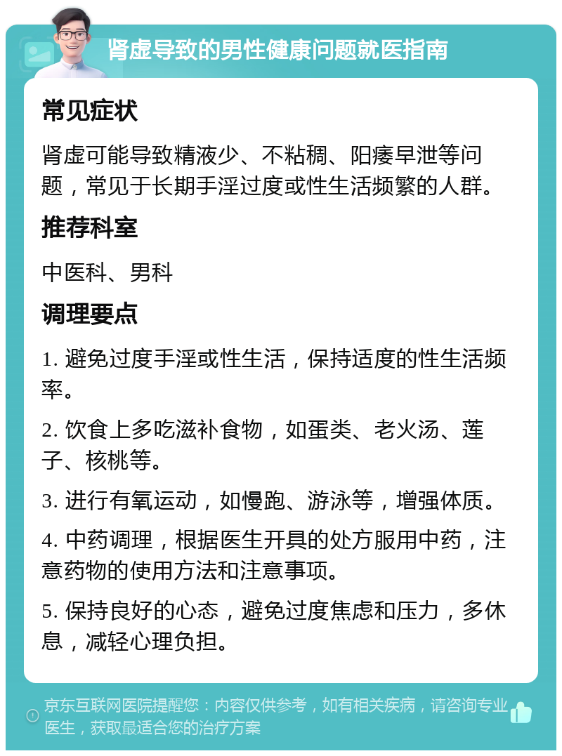 肾虚导致的男性健康问题就医指南 常见症状 肾虚可能导致精液少、不粘稠、阳痿早泄等问题，常见于长期手淫过度或性生活频繁的人群。 推荐科室 中医科、男科 调理要点 1. 避免过度手淫或性生活，保持适度的性生活频率。 2. 饮食上多吃滋补食物，如蛋类、老火汤、莲子、核桃等。 3. 进行有氧运动，如慢跑、游泳等，增强体质。 4. 中药调理，根据医生开具的处方服用中药，注意药物的使用方法和注意事项。 5. 保持良好的心态，避免过度焦虑和压力，多休息，减轻心理负担。