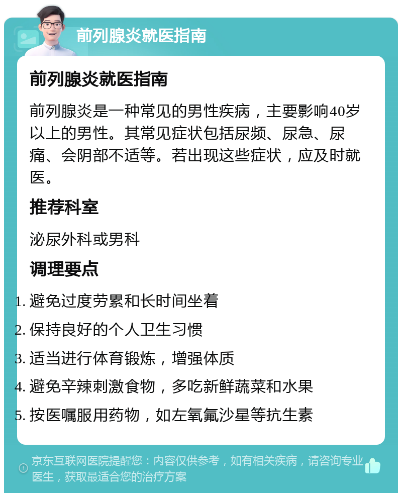 前列腺炎就医指南 前列腺炎就医指南 前列腺炎是一种常见的男性疾病，主要影响40岁以上的男性。其常见症状包括尿频、尿急、尿痛、会阴部不适等。若出现这些症状，应及时就医。 推荐科室 泌尿外科或男科 调理要点 避免过度劳累和长时间坐着 保持良好的个人卫生习惯 适当进行体育锻炼，增强体质 避免辛辣刺激食物，多吃新鲜蔬菜和水果 按医嘱服用药物，如左氧氟沙星等抗生素