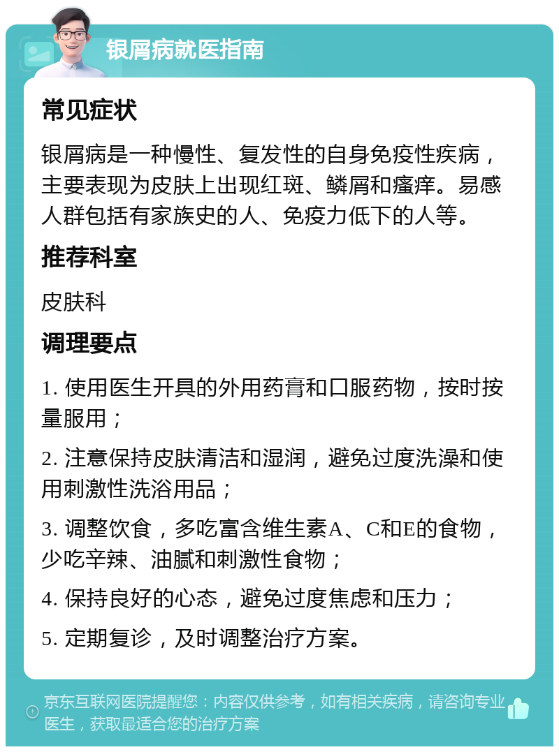 银屑病就医指南 常见症状 银屑病是一种慢性、复发性的自身免疫性疾病，主要表现为皮肤上出现红斑、鳞屑和瘙痒。易感人群包括有家族史的人、免疫力低下的人等。 推荐科室 皮肤科 调理要点 1. 使用医生开具的外用药膏和口服药物，按时按量服用； 2. 注意保持皮肤清洁和湿润，避免过度洗澡和使用刺激性洗浴用品； 3. 调整饮食，多吃富含维生素A、C和E的食物，少吃辛辣、油腻和刺激性食物； 4. 保持良好的心态，避免过度焦虑和压力； 5. 定期复诊，及时调整治疗方案。